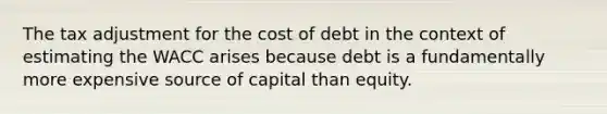 The tax adjustment for the cost of debt in the context of estimating the WACC arises because debt is a fundamentally more expensive source of capital than equity.