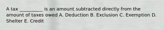 A tax __________ is an amount subtracted directly from the amount of taxes owed A. Deduction B. Exclusion C. Exemption D. Shelter E. Credit