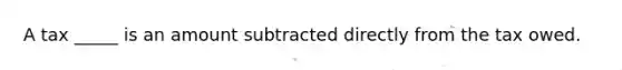 A tax _____ is an amount subtracted directly from the tax owed.