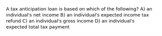 A tax anticipation loan is based on which of the following? A) an individual's net income B) an individual's expected income tax refund C) an individual's gross income D) an individual's expected total tax payment