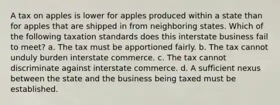 A tax on apples is lower for apples produced within a state than for apples that are shipped in from neighboring states. Which of the following taxation standards does this interstate business fail to meet? a. The tax must be apportioned fairly. b. The tax cannot unduly burden interstate commerce. c. The tax cannot discriminate against interstate commerce. d. A sufficient nexus between the state and the business being taxed must be established.