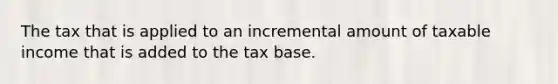 The tax that is applied to an incremental amount of taxable income that is added to the tax base.