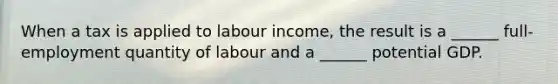 When a tax is applied to labour​ income, the result is a​ ______ full-employment quantity of labour and a​ ______ potential GDP.