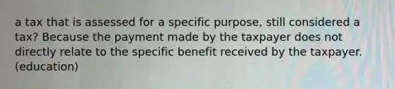 a tax that is assessed for a specific purpose, still considered a tax? Because the payment made by the taxpayer does not directly relate to the specific benefit received by the taxpayer. (education)