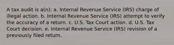 A tax audit is a(n): a. Internal Revenue Service (IRS) charge of illegal action. b. Internal Revenue Service (IRS) attempt to verify the accuracy of a return. c. U.S. Tax Court action. d. U.S. Tax Court decision. e. Internal Revenue Service (IRS) revision of a previously filed return.