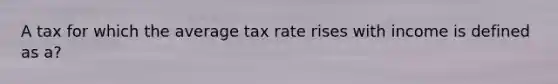 A tax for which the average tax rate rises with income is defined as a?