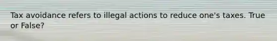 Tax avoidance refers to illegal actions to reduce one's taxes. True or False?