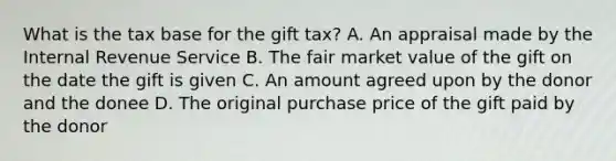 What is the tax base for the gift tax? A. An appraisal made by the Internal Revenue Service B. The fair market value of the gift on the date the gift is given C. An amount agreed upon by the donor and the donee D. The original purchase price of the gift paid by the donor