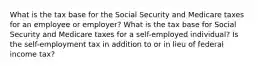 What is the tax base for the Social Security and Medicare taxes for an employee or employer? What is the tax base for Social Security and Medicare taxes for a self-employed individual? Is the self-employment tax in addition to or in lieu of federal income tax?