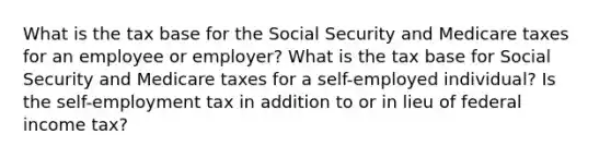 What is the tax base for the Social Security and Medicare taxes for an employee or employer? What is the tax base for Social Security and Medicare taxes for a self-employed individual? Is the self-employment tax in addition to or in lieu of federal income tax?