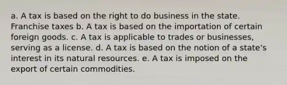 a. A tax is based on the right to do business in the state. Franchise taxes b. A tax is based on the importation of certain foreign goods. c. A tax is applicable to trades or businesses, serving as a license. d. A tax is based on the notion of a state's interest in its natural resources. e. A tax is imposed on the export of certain commodities.