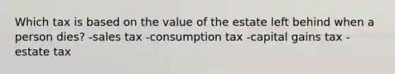 Which tax is based on the value of the estate left behind when a person dies? -sales tax -consumption tax -capital gains tax -estate tax