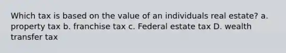 Which tax is based on the value of an individuals real estate? a. property tax b. franchise tax c. Federal estate tax D. wealth transfer tax