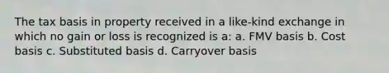 The tax basis in property received in a like-kind exchange in which no gain or loss is recognized is a: a. FMV basis b. Cost basis c. Substituted basis d. Carryover basis