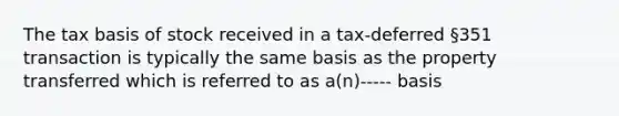 The tax basis of stock received in a tax-deferred §351 transaction is typically the same basis as the property transferred which is referred to as a(n)----- basis