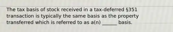 The tax basis of stock received in a tax-deferred §351 transaction is typically the same basis as the property transferred which is referred to as a(n) ______ basis.