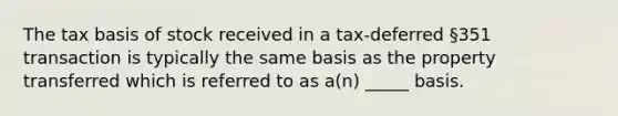 The tax basis of stock received in a tax-deferred §351 transaction is typically the same basis as the property transferred which is referred to as a(n) _____ basis.