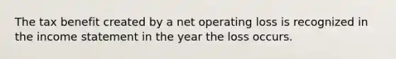 The tax benefit created by a net operating loss is recognized in the income statement in the year the loss occurs.