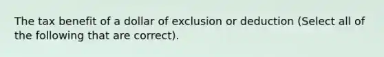 The tax benefit of a dollar of exclusion or deduction (Select all of the following that are correct).