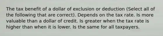 The tax benefit of a dollar of exclusion or deduction (Select all of the following that are correct). Depends on the tax rate. Is more valuable than a dollar of credit. Is greater when the tax rate is higher than when it is lower. Is the same for all taxpayers.