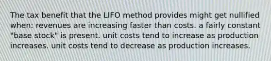 The tax benefit that the LIFO method provides might get nullified when: revenues are increasing faster than costs. a fairly constant "base stock" is present. unit costs tend to increase as production increases. unit costs tend to decrease as production increases.