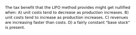 The tax benefit that the LIFO method provides might get nullified when: A) unit costs tend to decrease as production increases. B) unit costs tend to increase as production increases. C) revenues are increasing faster than costs. D) a fairly constant "base stock" is present.