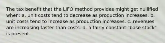 The tax benefit that the LIFO method provides might get nullified when: a. unit costs tend to decrease as production increases. b. unit costs tend to increase as production increases. c. revenues are increasing faster than costs. d. a fairly constant "base stock" is present