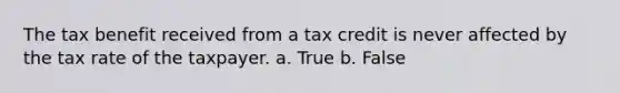 The tax benefit received from a tax credit is never affected by the tax rate of the taxpayer. a. True b. False