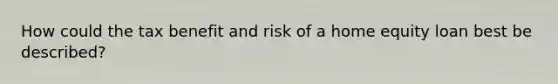 How could the tax benefit and risk of a home equity loan best be described?