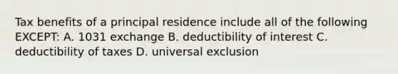 Tax benefits of a principal residence include all of the following EXCEPT: A. 1031 exchange B. deductibility of interest C. deductibility of taxes D. universal exclusion