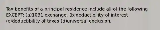 Tax benefits of a principal residence include all of the following EXCEPT: (a)1031 exchange. (b)deductibility of interest (c)deductibility of taxes (d)universal exclusion.