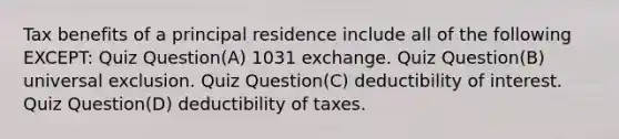 Tax benefits of a principal residence include all of the following EXCEPT: Quiz Question(A) 1031 exchange. Quiz Question(B) universal exclusion. Quiz Question(C) deductibility of interest. Quiz Question(D) deductibility of taxes.