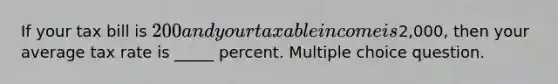 If your tax bill is 200 and your taxable income is2,000, then your average tax rate is _____ percent. Multiple choice question.