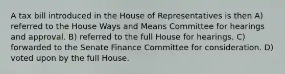 A tax bill introduced in the House of Representatives is then A) referred to the House Ways and Means Committee for hearings and approval. B) referred to the full House for hearings. C) forwarded to the Senate Finance Committee for consideration. D) voted upon by the full House.