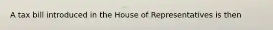 A tax bill introduced in the House of Representatives is then