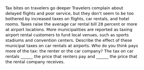 Tax bites on travelers go deeper Travelers complain about delayed flights and poor​ service, but they​ don't seem to be too bothered by increased taxes on​ flights, car​ rentals, and hotel rooms. Taxes raise the average car rental bill 28 percent or more at airport locations. More municipalities are reported as taxing airport rental customers to fund local​ venues, such as sports stadiums and convention centers. Describe the effect of these municipal taxes on car rentals at airports. Who do you think pays more of the​ tax: the renter or the car​ company? The tax on car rentals​ ______ the price that renters pay and​ ______ the price that the rental company receives.