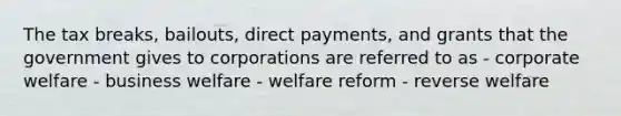 The tax breaks, bailouts, direct payments, and grants that the government gives to corporations are referred to as - corporate welfare - business welfare - welfare reform - reverse welfare