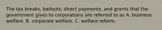 The tax breaks, bailouts, direct payments, and grants that the government gives to corporations are referred to as A. business welfare. B. corporate welfare. C. welfare reform.