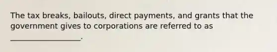 The tax breaks, bailouts, direct payments, and grants that the government gives to corporations are referred to as __________________.