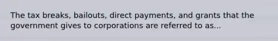 The tax breaks, bailouts, direct payments, and grants that the government gives to corporations are referred to as...