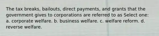 The tax breaks, bailouts, direct payments, and grants that the government gives to corporations are referred to as Select one: a. corporate welfare. b. business welfare. c. welfare reform. d. reverse welfare.