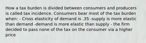 How a tax burden is divided between consumers and producers is called tax incidence. Consumers bear most of the tax burden when: - Cross elasticity of demand is .35 -supply is more elastic than demand -demand is more elastic than supply - the firm decided to pass none of the tax on the consumer via a higher price