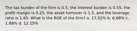 The tax burden of the firm is 0.5, the interest burden is 0.55, the profit margin is 0.25, the asset turnover is 1.5, and the leverage ratio is 1.65. What is the ROE of the firm? a. 17.02% b. 6.68% c. 1.88% d. 12.15%