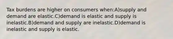 Tax burdens are higher on consumers when:A)supply and demand are elastic.C)demand is elastic and supply is inelastic.B)demand and supply are inelastic.D)demand is inelastic and supply is elastic.