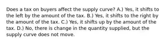 Does a tax on buyers affect the supply curve? A.) Yes, it shifts to the left by the amount of the tax. B.) Yes, it shifts to the right by the amount of the tax. C.) Yes, it shifts up by the amount of the tax. D.) No, there is change in the quantity supplied, but the supply curve does not move.