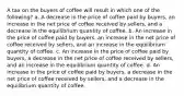 A tax on the buyers of coffee will result in which one of the following? a. A decrease in the price of coffee paid by buyers, an increase in the net price of coffee received by sellers, and a decrease in the equilibrium quantity of coffee. b. An increase in the price of coffee paid by buyers, an increase in the net price of coffee received by sellers, and an increase in the equilibrium quantity of coffee. c. An increase in the price of coffee paid by buyers, a decrease in the net price of coffee received by sellers, and an increase in the equilibrium quantity of coffee. d. An increase in the price of coffee paid by buyers, a decrease in the net price of coffee received by sellers, and a decrease in the equilibrium quantity of coffee.