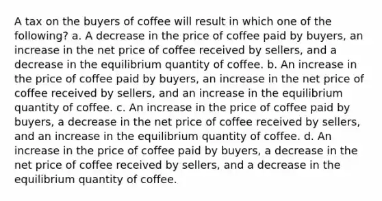 A tax on the buyers of coffee will result in which one of the following? a. A decrease in the price of coffee paid by buyers, an increase in the net price of coffee received by sellers, and a decrease in the equilibrium quantity of coffee. b. An increase in the price of coffee paid by buyers, an increase in the net price of coffee received by sellers, and an increase in the equilibrium quantity of coffee. c. An increase in the price of coffee paid by buyers, a decrease in the net price of coffee received by sellers, and an increase in the equilibrium quantity of coffee. d. An increase in the price of coffee paid by buyers, a decrease in the net price of coffee received by sellers, and a decrease in the equilibrium quantity of coffee.