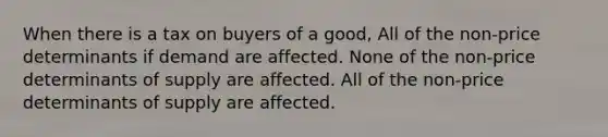 When there is a tax on buyers of a good, All of the non-price determinants if demand are affected. None of the non-price determinants of supply are affected. All of the non-price determinants of supply are affected.