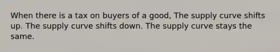 When there is a tax on buyers of a good, The supply curve shifts up. The supply curve shifts down. The supply curve stays the same.