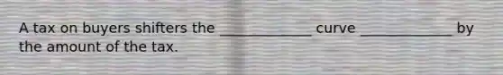 A tax on buyers shifters the _____________ curve _____________ by the amount of the tax.